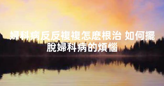 婦科病反反複複怎麽根治 如何擺脫婦科病的煩惱